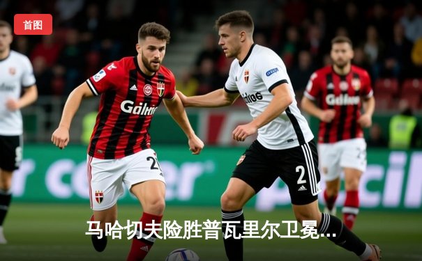 马哈切夫险胜普瓦里尔卫冕成功 UFC302上演惊天逆转