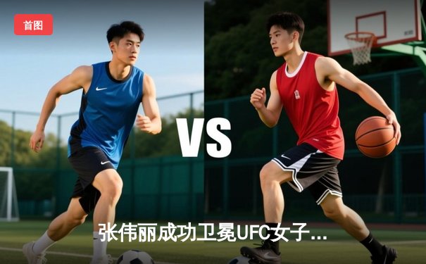 张伟丽成功卫冕UFC女子草量级冠军 分歧判定险胜闫晓楠创中国德比历史