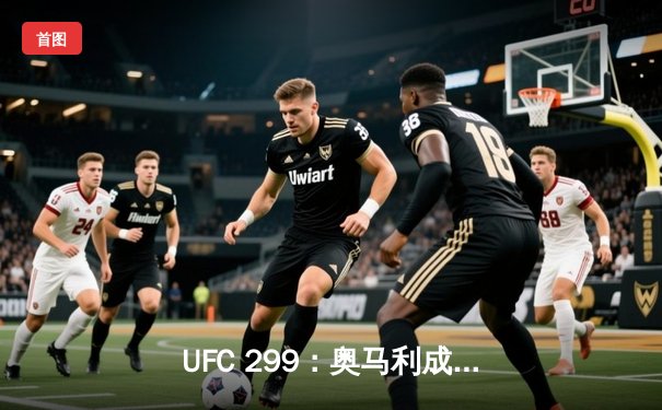 UFC 299：奥马利成功卫冕，维拉遗憾失利